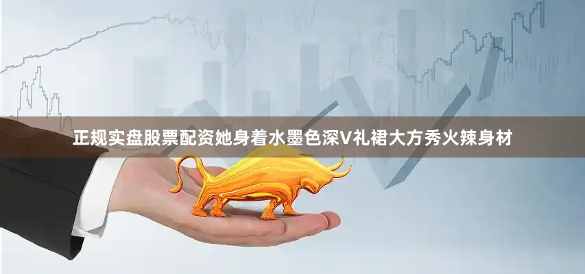 正规实盘股票配资她身着水墨色深V礼裙大方秀火辣身材