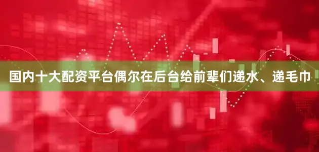 国内十大配资平台偶尔在后台给前辈们递水、递毛巾