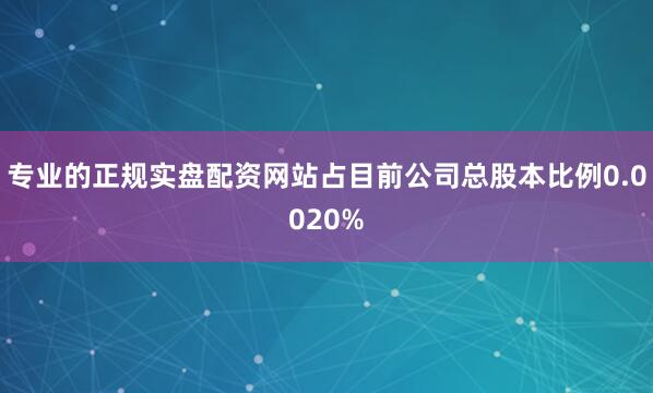 专业的正规实盘配资网站占目前公司总股本比例0.0020%