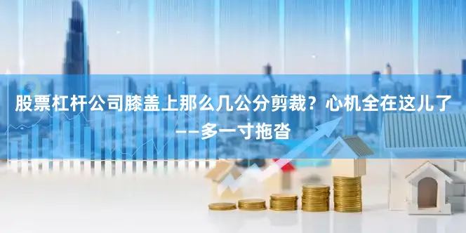 股票杠杆公司膝盖上那么几公分剪裁？心机全在这儿了——多一寸拖沓